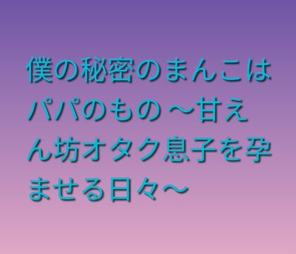僕の秘密のまんこはパパのもの ～甘えん坊オタク息子を孕ませる日々～ [凜音] | DLsiteがるまに